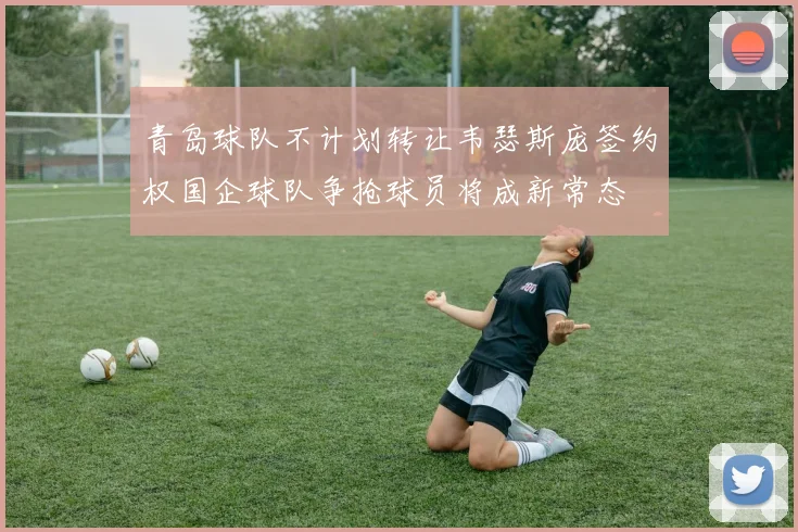 青岛球队不计划转让韦瑟斯庞签约权国企球队争抢球员将成新常态