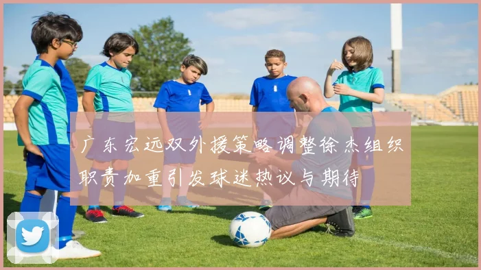 广东宏远双外援策略调整徐杰组织职责加重引发球迷热议与期待