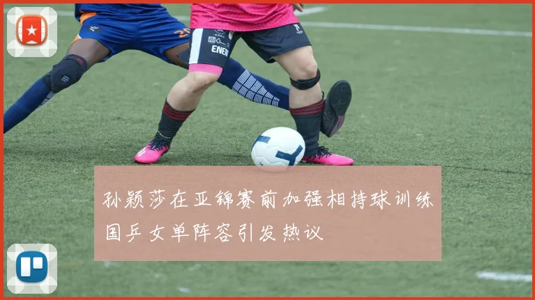 孙颖莎在亚锦赛前加强相持球训练国乒女单阵容引发热议