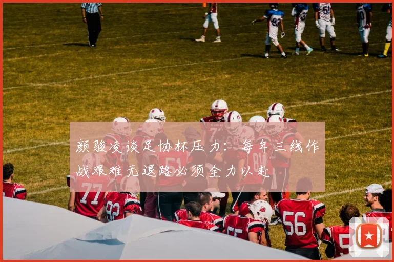 颜骏凌谈足协杯压力：每年三线作战艰难无退路必须全力以赴