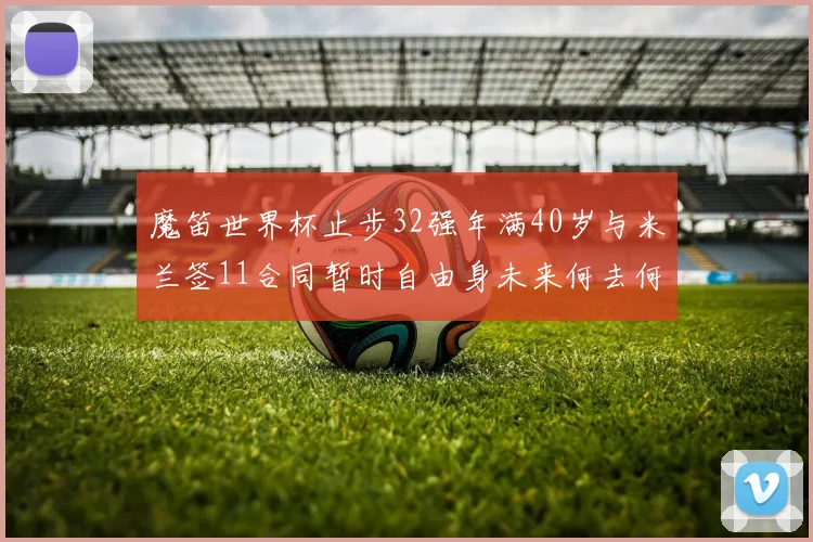 魔笛世界杯止步32强年满40岁与米兰签11合同暂时自由身未来何去何从
