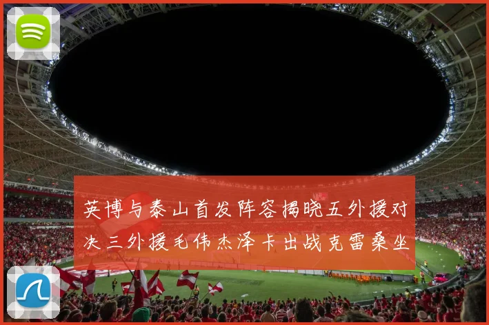 英博与泰山首发阵容揭晓五外援对决三外援毛伟杰泽卡出战克雷桑坐板凳