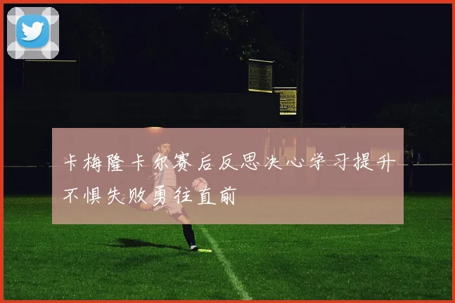 卡梅隆卡尔赛后反思决心学习提升不惧失败勇往直前
