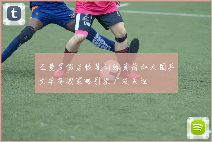 王曼昱伤后恢复训练负荷加大国乒女单备战策略引发广泛关注