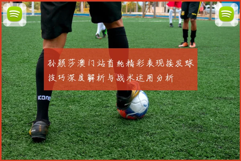 孙颖莎澳门站首轮精彩表现接发球技巧深度解析与战术运用分析