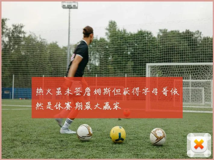 热火虽未签詹姆斯但获得字母哥依然是休赛期最大赢家