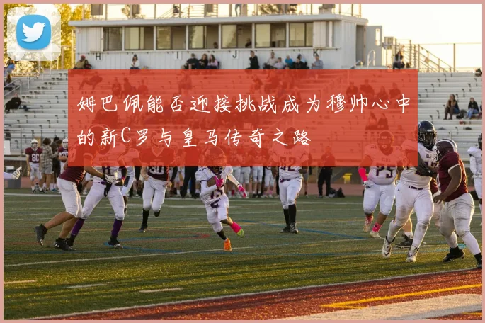 姆巴佩能否迎接挑战成为穆帅心中的新C罗与皇马传奇之路
