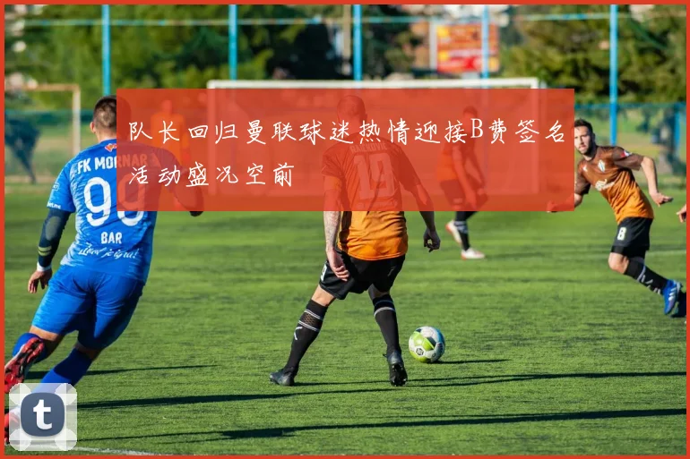 队长回归曼联球迷热情迎接B费签名活动盛况空前