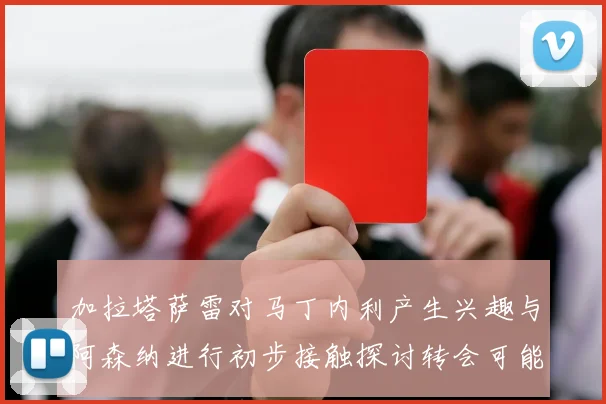 加拉塔萨雷对马丁内利产生兴趣与阿森纳进行初步接触探讨转会可能性
