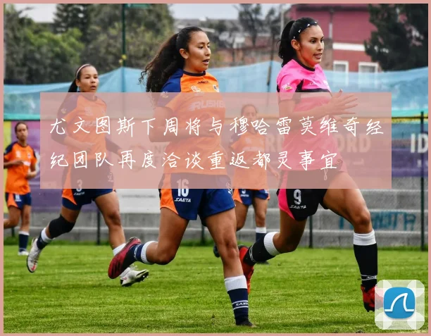 尤文图斯下周将与穆哈雷莫维奇经纪团队再度洽谈重返都灵事宜